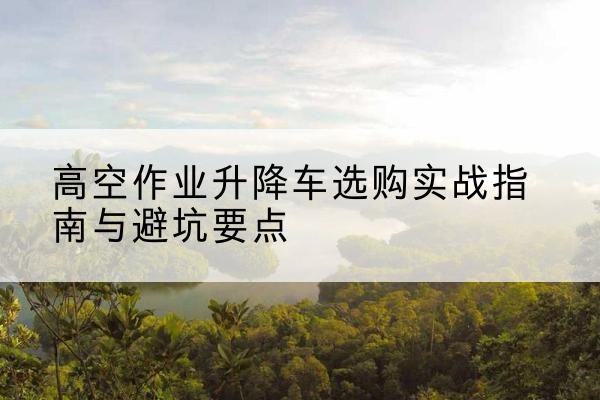 邓州升降车怎么选-高空作业升降车选购实战指南与避坑要点
