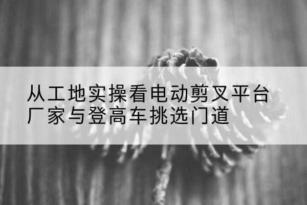 邓州电动剪叉升降平台厂家-从工地实操看电动剪叉平台厂家与登高车挑选门道