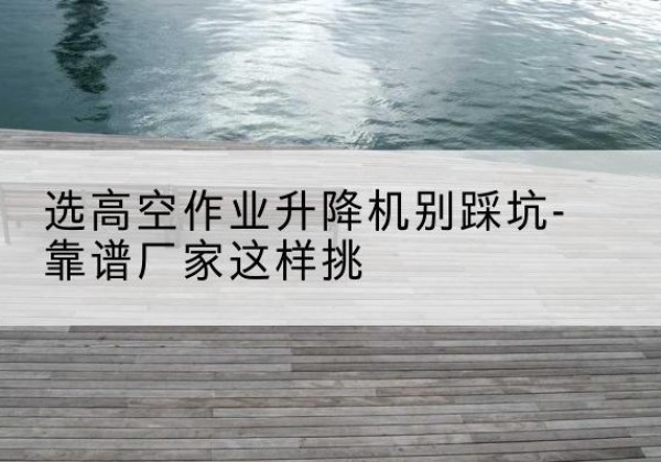 邓州剪叉式升降机厂家-选高空作业升降机别踩坑-靠谱厂家这样挑