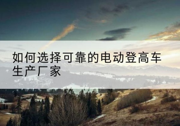 邓州电动登高车厂家-如何选择可靠的电动登高车生产厂家