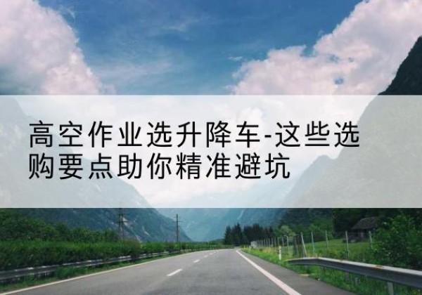 邓州升降车厂家-高空作业选升降车-这些选购要点助你*避坑