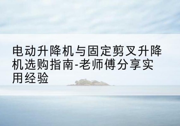 邓州电动升降机怎么选-电动升降机与固定剪叉升降机选购指南-老师傅分享实用经验