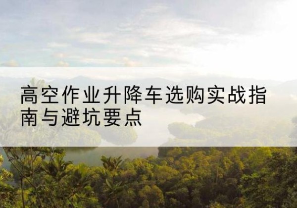 邓州升降车怎么选-高空作业升降车选购实战指南与避坑要点