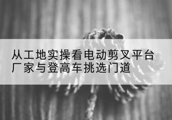 邓州电动剪叉升降平台厂家-从工地实操看电动剪叉平台厂家与登高车挑选门道